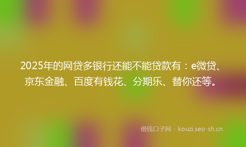 2025年的网贷多银行还能不能贷款有：e微贷、京东金融、百度有钱花、分期乐、替你还等。