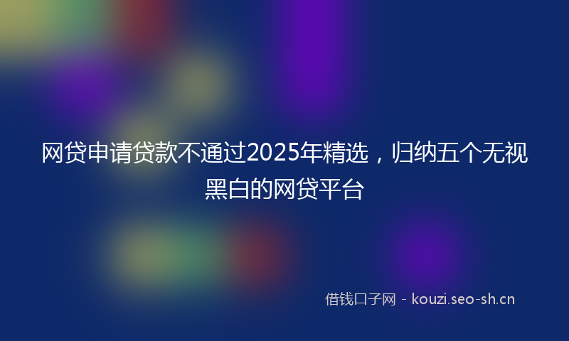 网贷申请贷款不通过2025年精选，归纳五个无视黑白的网贷平台