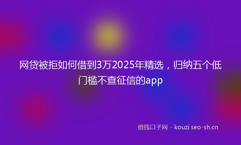 网贷被拒如何借到3万2025年精选，归纳五个低门槛不查征信的app
