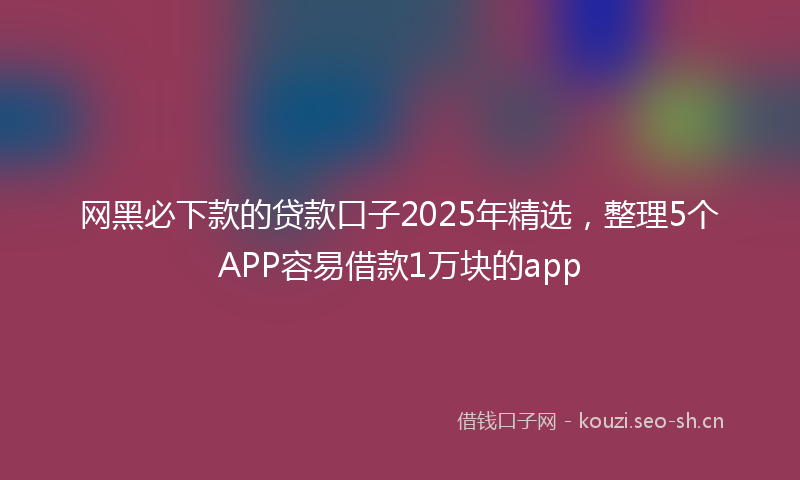 网黑必下款的贷款口子2025年精选，整理5个APP容易借款1万块的app