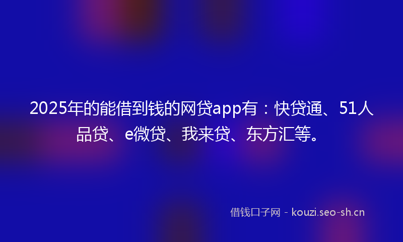 2025年的能借到钱的网贷app有：快贷通、51人品贷、e微贷、我来贷、东方汇等。