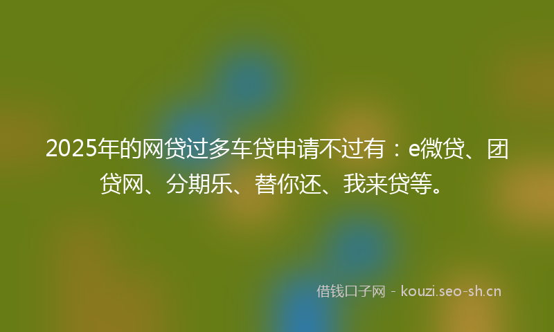2025年的网贷过多车贷申请不过有：e微贷、团贷网、分期乐、替你还、我来贷等。