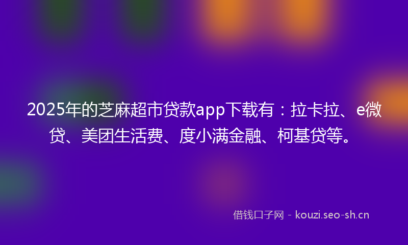 2025年的芝麻超市贷款app下载有：拉卡拉、e微贷、美团生活费、度小满金融、柯基贷等。