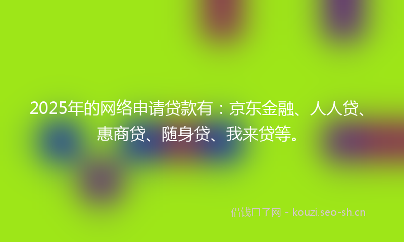 2025年的网络申请贷款有：京东金融、人人贷、惠商贷、随身贷、我来贷等。
