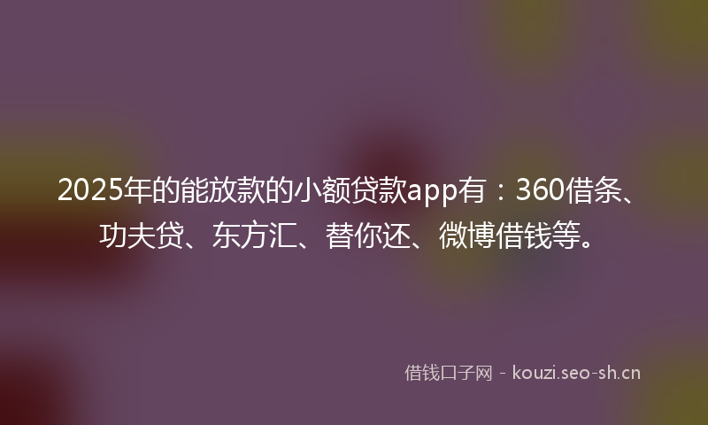 2025年的能放款的小额贷款app有：360借条、功夫贷、东方汇、替你还、微博借钱等。