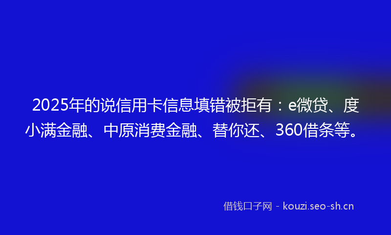 2025年的说信用卡信息填错被拒有：e微贷、度小满金融、中原消费金融、替你还、360借条等。