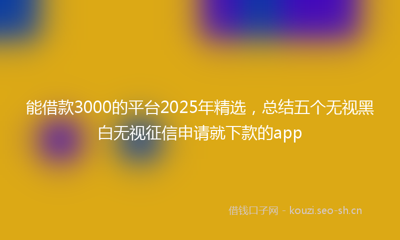 能借款3000的平台2025年精选，总结五个无视黑白无视征信申请就下款的app