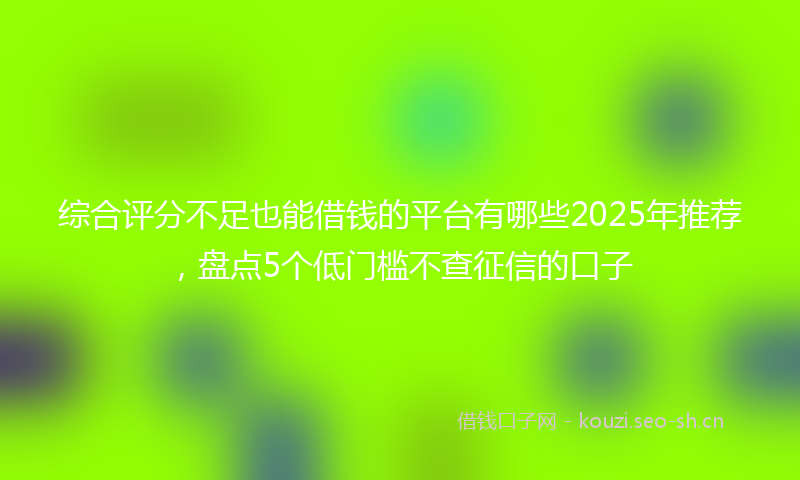 综合评分不足也能借钱的平台有哪些2025年推荐，盘点5个低门槛不查征信的口子