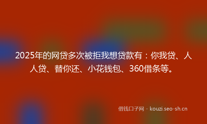 2025年的网贷多次被拒我想贷款有：你我贷、人人贷、替你还、小花钱包、360借条等。