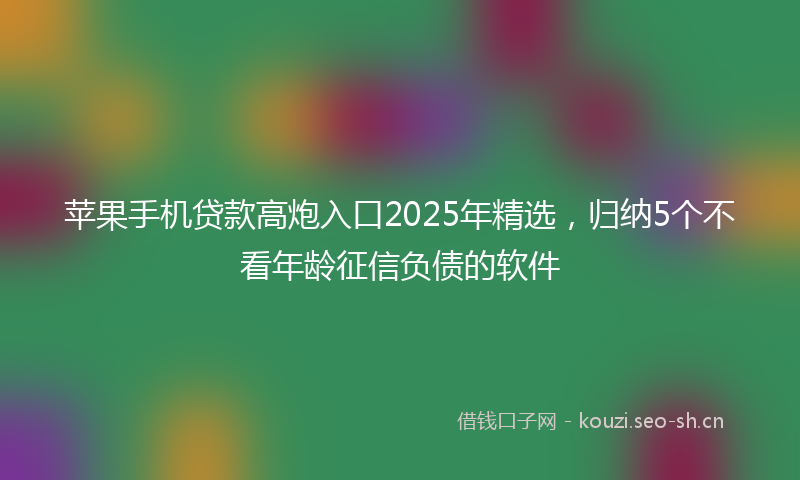 苹果手机贷款高炮入口2025年精选，归纳5个不看年龄征信负债的软件