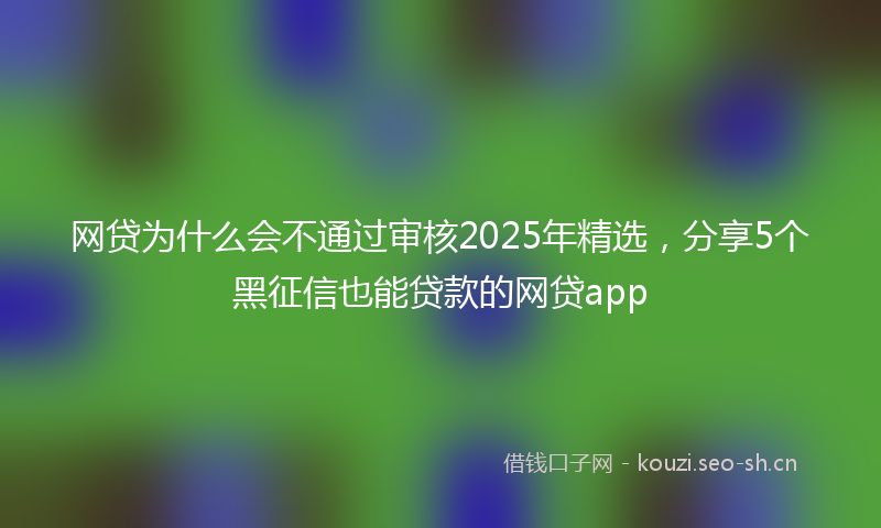 网贷为什么会不通过审核2025年精选，分享5个黑征信也能贷款的网贷app