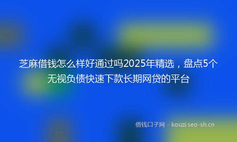 芝麻借钱怎么样好通过吗2025年精选，盘点5个无视负债快速下款长期网贷的平台