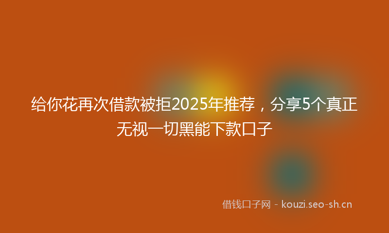 给你花再次借款被拒2025年推荐，分享5个真正无视一切黑能下款口子