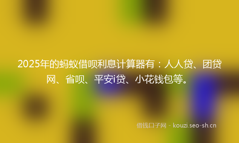2025年的蚂蚁借呗利息计算器有：人人贷、团贷网、省呗、平安i贷、小花钱包等。