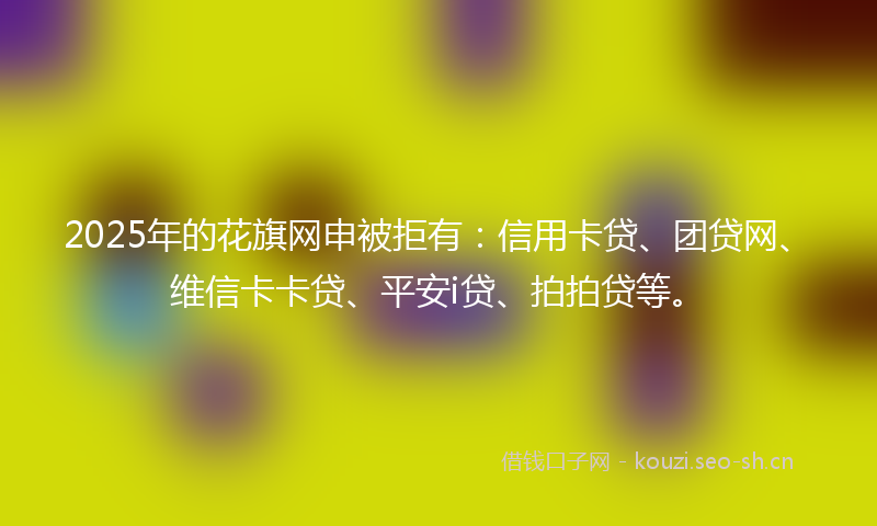 2025年的花旗网申被拒有：信用卡贷、团贷网、维信卡卡贷、平安i贷、拍拍贷等。