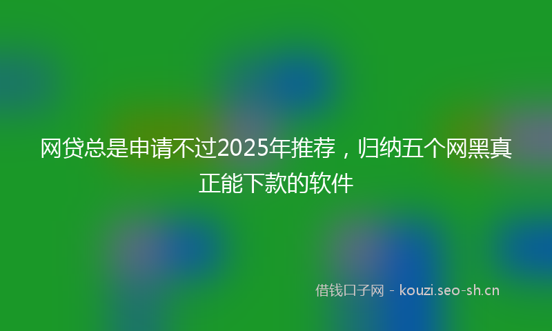 网贷总是申请不过2025年推荐，归纳五个网黑真正能下款的软件