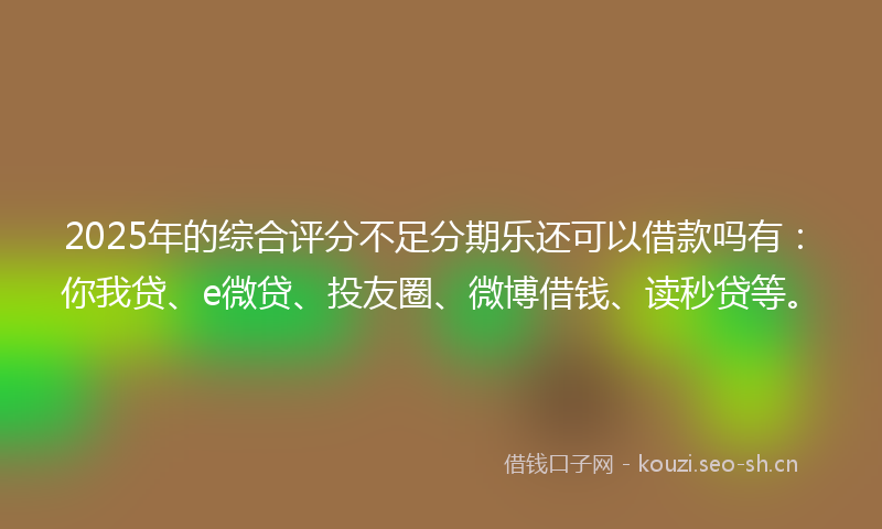 2025年的综合评分不足分期乐还可以借款吗有：你我贷、e微贷、投友圈、微博借钱、读秒贷等。