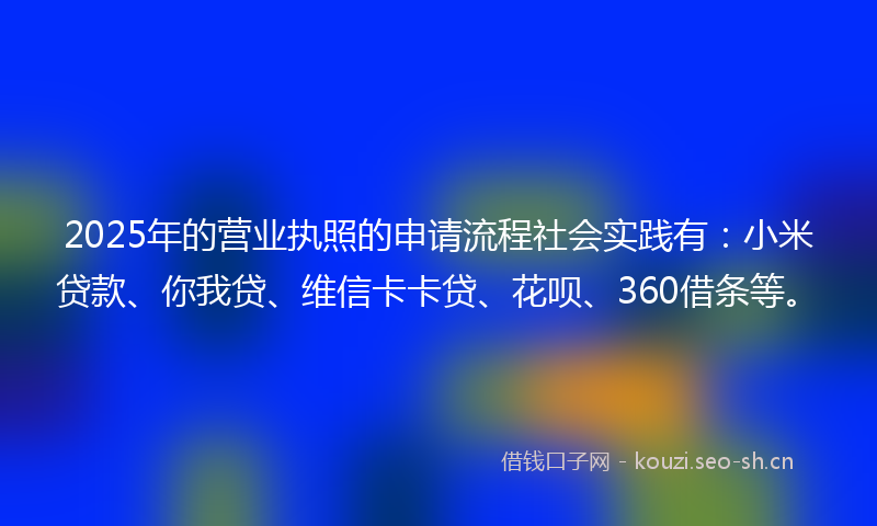2025年的营业执照的申请流程社会实践有:小米贷款、你我贷、维信卡卡贷、花呗、360借条等。