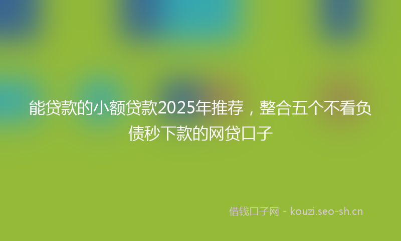 能贷款的小额贷款2025年推荐，整合五个不看负债秒下款的网贷口子