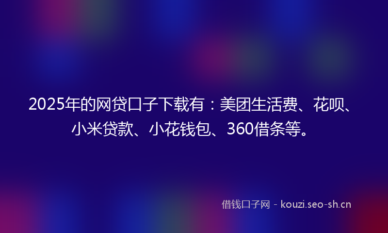 2025年的网贷口子下载有：美团生活费、花呗、小米贷款、小花钱包、360借条等。
