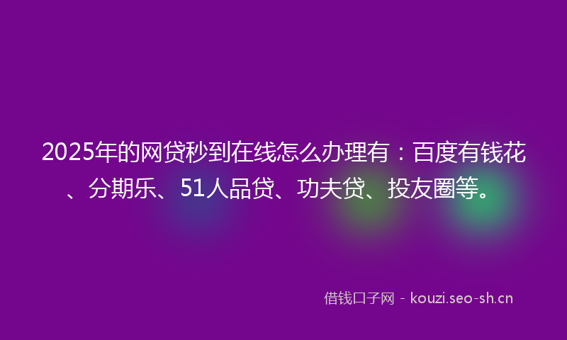 2025年的网贷秒到在线怎么办理有：百度有钱花、分期乐、51人品贷、功夫贷、投友圈等。