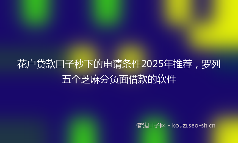 花户贷款口子秒下的申请条件2025年推荐，罗列五个芝麻分负面借款的软件