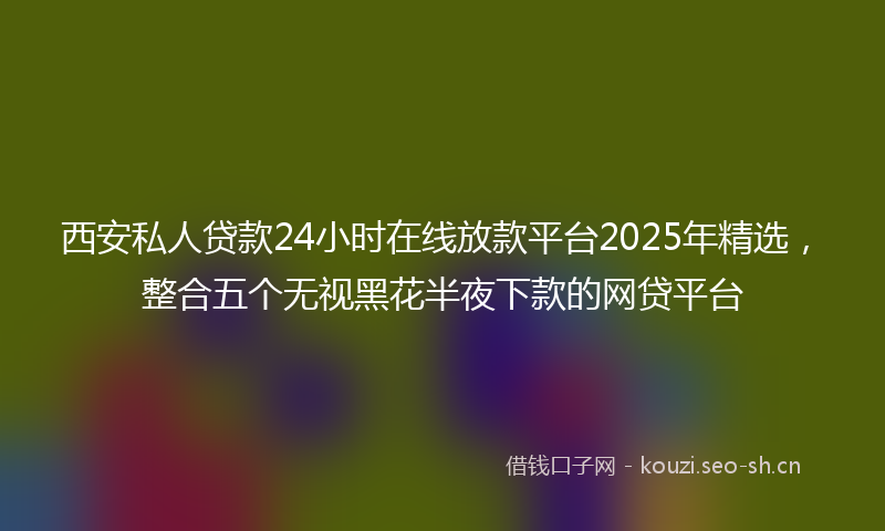 西安私人贷款24小时在线放款平台2025年精选，整合五个无视黑花半夜下款的网贷平台