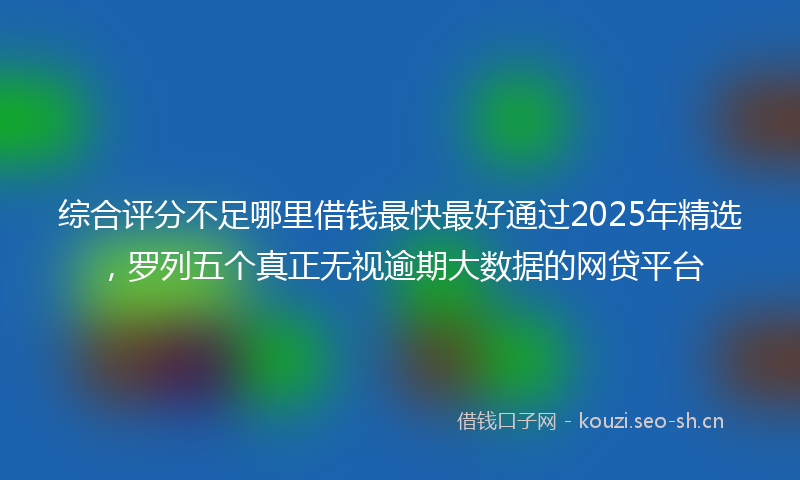 综合评分不足哪里借钱最快最好通过2025年精选,罗列五个真正无视逾期大数据的网贷平台