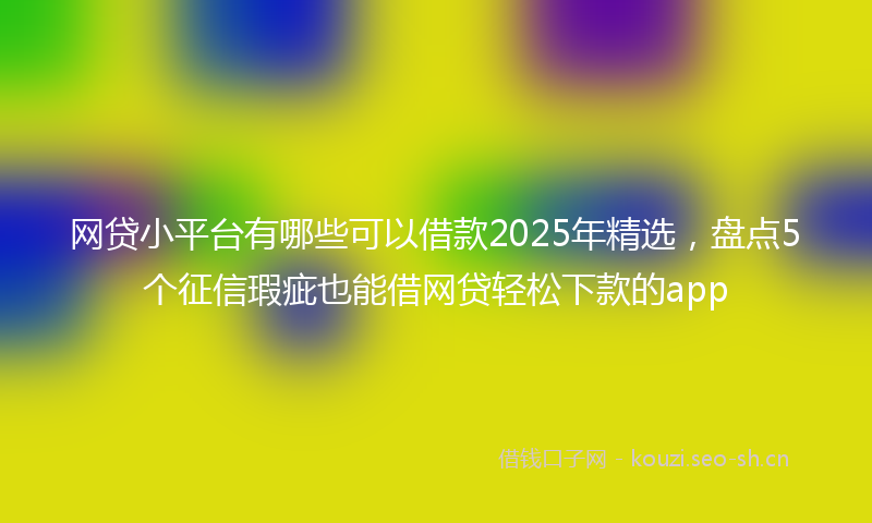 网贷小平台有哪些可以借款2025年精选，盘点5个征信瑕疵也能借网贷轻松下款的app