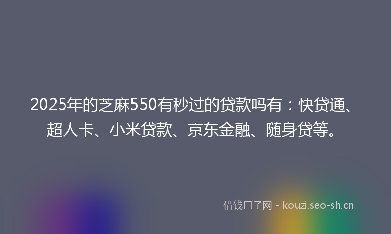 2025年的芝麻550有秒过的贷款吗有：快贷通、超人卡、小米贷款、京东金融、随身贷等。