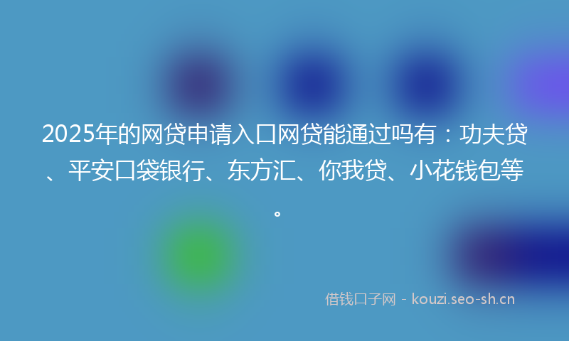 2025年的网贷申请入口网贷能通过吗有:功夫贷、平安口袋银行、东方汇、你我贷、小花钱包等。