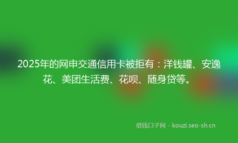 2025年的网申交通信用卡被拒有：洋钱罐、安逸花、美团生活费、花呗、随身贷等。