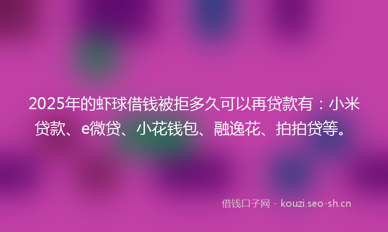2025年的虾球借钱被拒多久可以再贷款有：小米贷款、e微贷、小花钱包、融逸花、拍拍贷等。