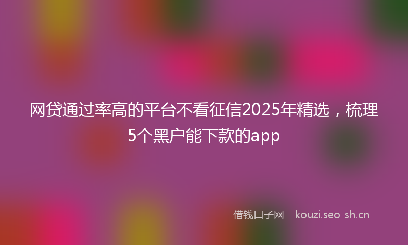 网贷通过率高的平台不看征信2025年精选，梳理5个黑户能下款的app