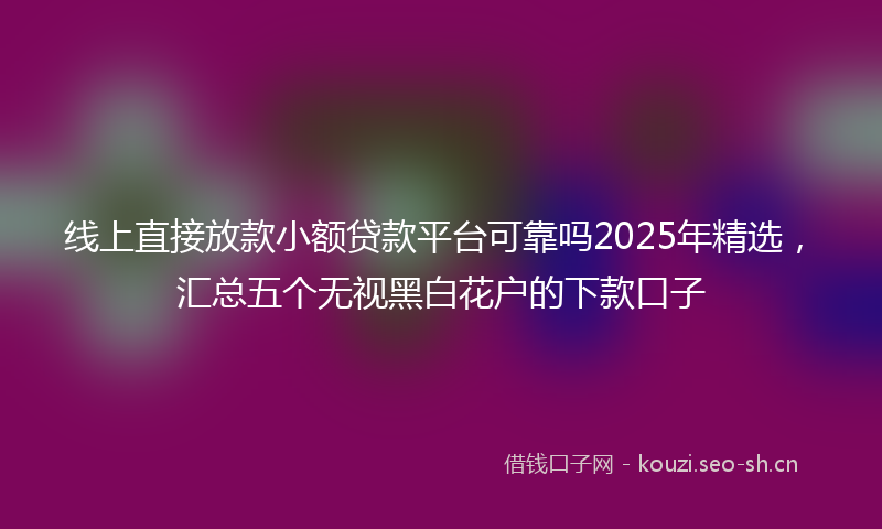 线上直接放款小额贷款平台可靠吗2025年精选，汇总五个无视黑白花户的下款口子