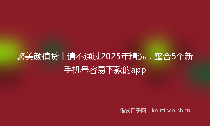 聚美颜值贷申请不通过2025年精选，整合5个新手机号容易下款的app