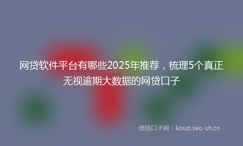 网贷软件平台有哪些2025年推荐，梳理5个真正无视逾期大数据的网贷口子