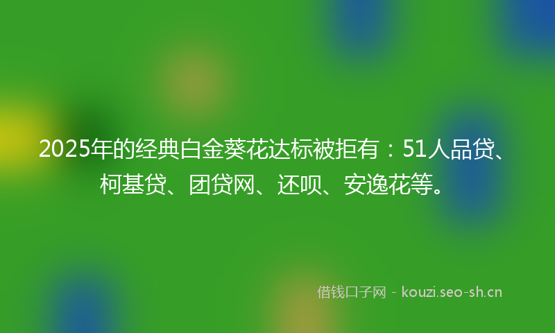 2025年的经典白金葵花达标被拒有：51人品贷、柯基贷、团贷网、还呗、安逸花等。