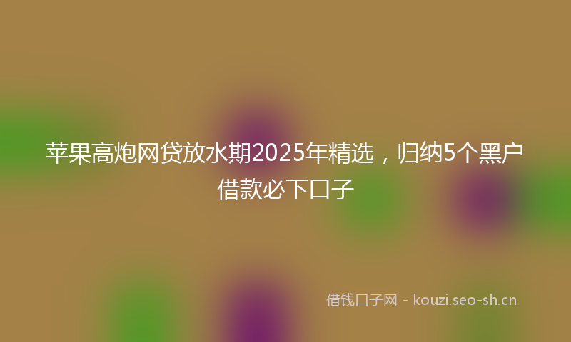 苹果高炮网贷放水期2025年精选，归纳5个黑户借款必下口子
