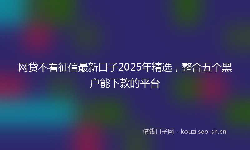 网贷不看征信最新口子2025年精选，整合五个黑户能下款的平台