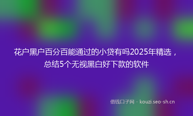 花户黑户百分百能通过的小贷有吗2025年精选，总结5个无视黑白好下款的软件