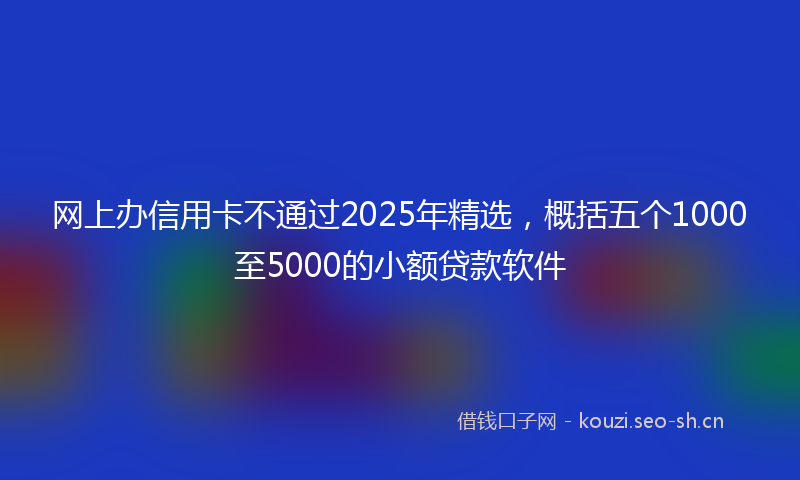 网上办信用卡不通过2025年精选，概括五个1000至5000的小额贷款软件