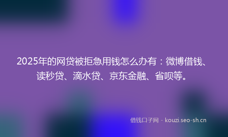 2025年的网贷被拒急用钱怎么办有：微博借钱、读秒贷、滴水贷、京东金融、省呗等。