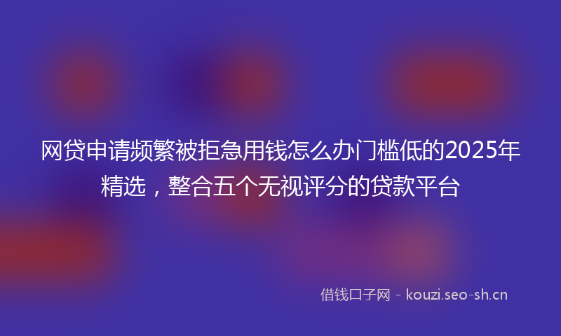 网贷申请频繁被拒急用钱怎么办门槛低的2025年精选，整合五个无视评分的贷款平台
