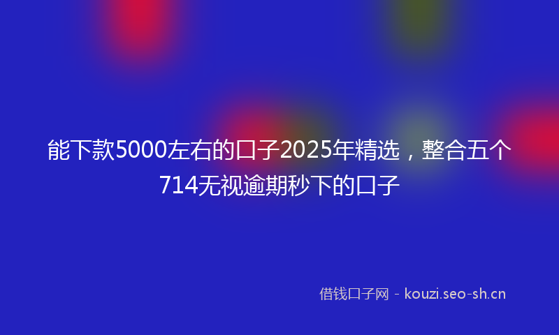 能下款5000左右的口子2025年精选，整合五个714无视逾期秒下的口子