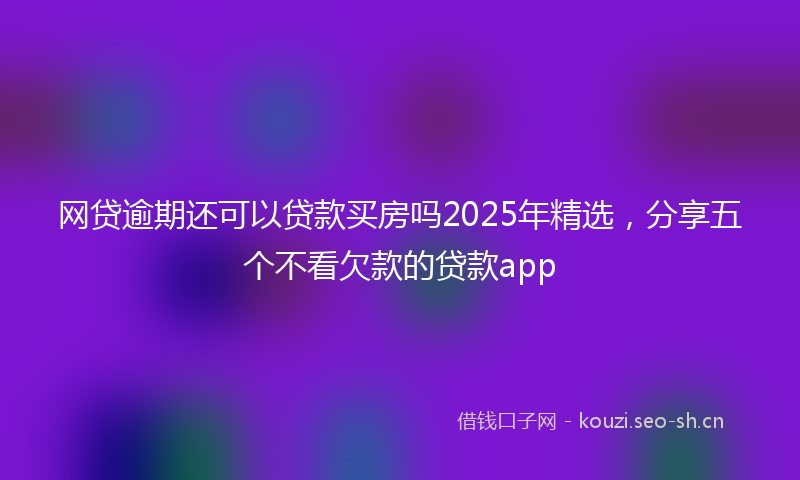 网贷逾期还可以贷款买房吗2025年精选，分享五个不看欠款的贷款app