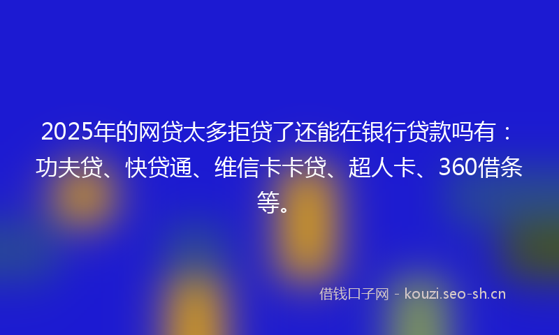 2025年的网贷太多拒贷了还能在银行贷款吗有：功夫贷、快贷通、维信卡卡贷、超人卡、360借条等。