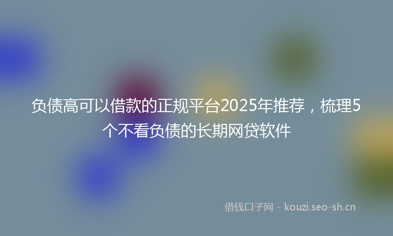 负债高可以借款的正规平台2025年推荐,梳理5个不看负债的长期网贷软件