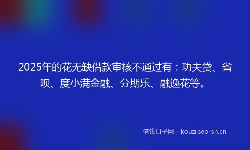 2025年的花无缺借款审核不通过有：功夫贷、省呗、度小满金融、分期乐、融逸花等。