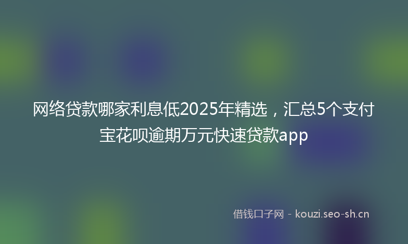 网络贷款哪家利息低2025年精选，汇总5个支付宝花呗逾期万元快速贷款app